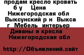 продам кресло кровать б.у. › Цена ­ 8 000 - Нижегородская обл., Выксунский р-н, Выкса г. Мебель, интерьер » Диваны и кресла   . Нижегородская обл.